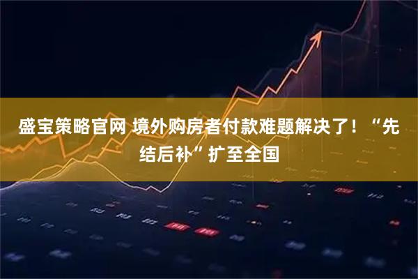盛宝策略官网 境外购房者付款难题解决了！“先结后补”扩至全国