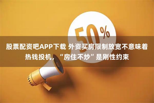 股票配资吧APP下载 外资买房限制放宽不意味着热钱投机，“房住不炒”是刚性约束