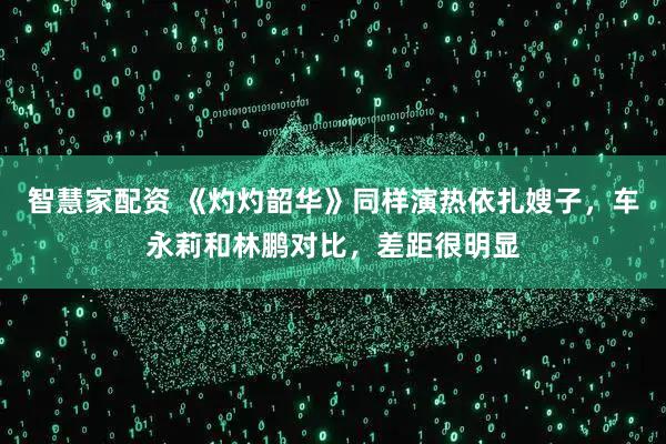 智慧家配资 《灼灼韶华》同样演热依扎嫂子，车永莉和林鹏对比，差距很明显