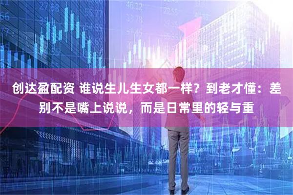 创达盈配资 谁说生儿生女都一样？到老才懂：差别不是嘴上说说，而是日常里的轻与重