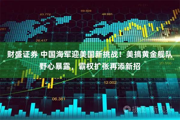 财盛证券 中国海军迎美国新挑战！美搞黄金舰队野心暴露，霸权扩张再添新招