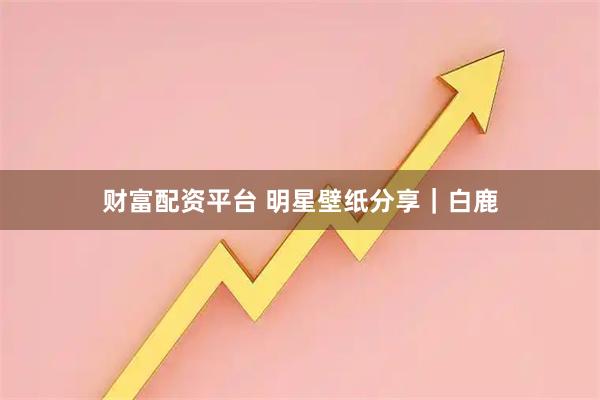 财富配资平台 明星壁纸分享｜白鹿