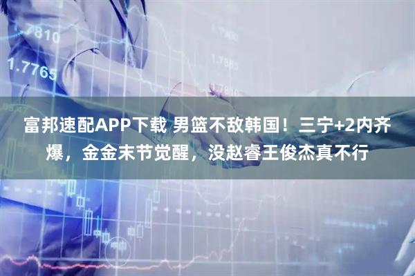 富邦速配APP下载 男篮不敌韩国！三宁+2内齐爆，金金末节觉醒，没赵睿王俊杰真不行