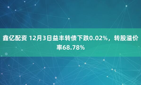鑫亿配资 12月3日益丰转债下跌0.02%，转股溢价率68.78%
