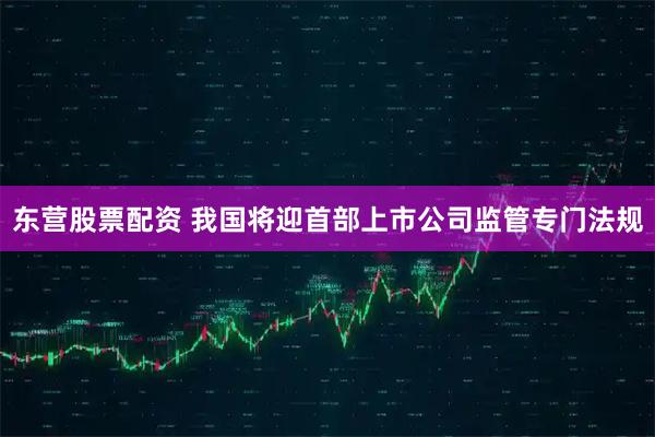 东营股票配资 我国将迎首部上市公司监管专门法规