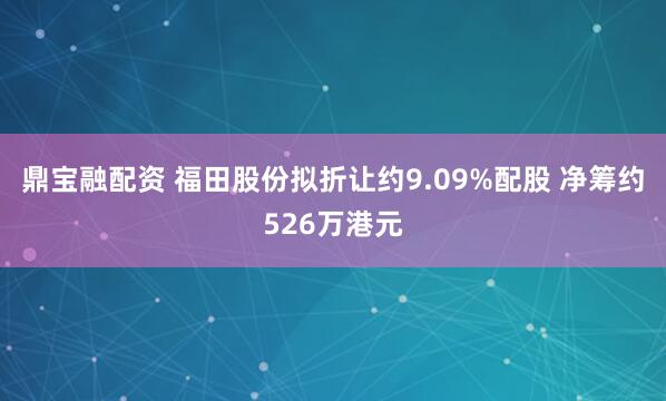 鼎宝融配资 福田股份拟折让约9.09%配股 净筹约526万港元