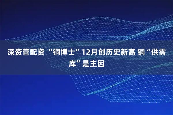 深资管配资 “铜博士”12月创历史新高 铜“供需库”是主因