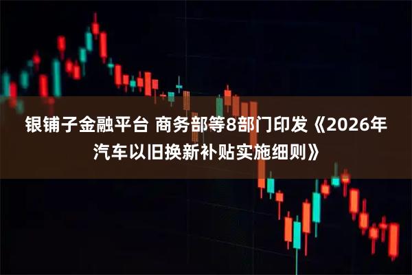银铺子金融平台 商务部等8部门印发《2026年汽车以旧换新补贴实施细则》