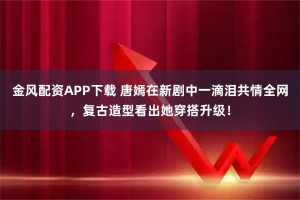 金风配资APP下载 唐嫣在新剧中一滴泪共情全网，复古造型看出她穿搭升级！