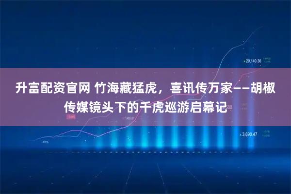 升富配资官网 竹海藏猛虎，喜讯传万家——胡椒传媒镜头下的千虎巡游启幕记