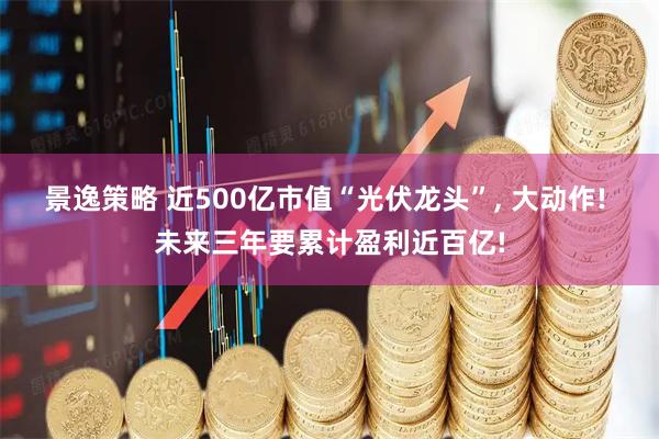 景逸策略 近500亿市值“光伏龙头”, 大动作! 未来三年要累计盈利近百亿!