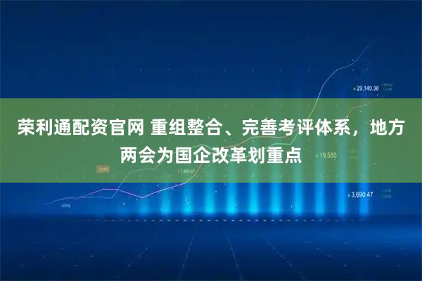 荣利通配资官网 重组整合、完善考评体系，地方两会为国企改革划重点