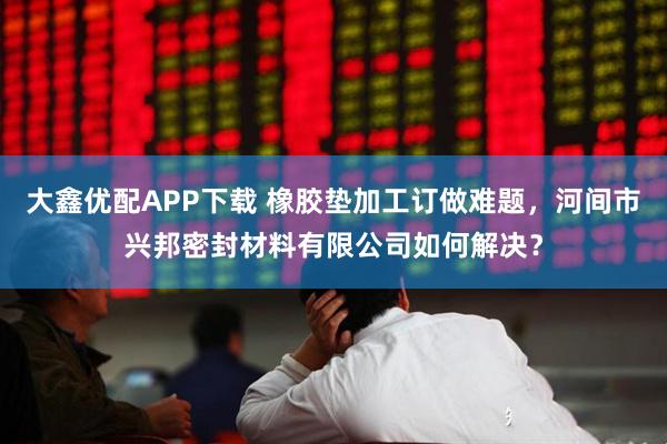 大鑫优配APP下载 橡胶垫加工订做难题，河间市兴邦密封材料有限公司如何解决？