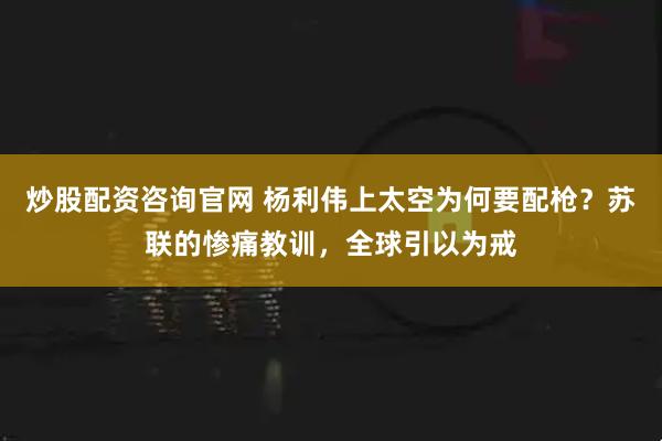 炒股配资咨询官网 杨利伟上太空为何要配枪？苏联的惨痛教训，全球引以为戒