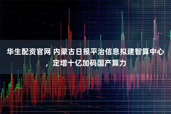 华生配资官网 内蒙古日报平治信息拟建智算中心，定增十亿加码国产算力