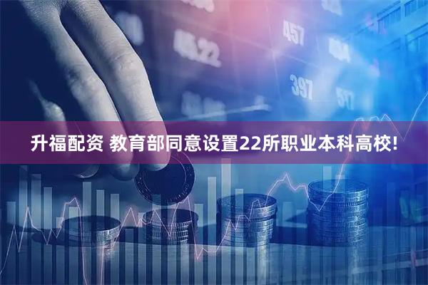 升福配资 教育部同意设置22所职业本科高校!