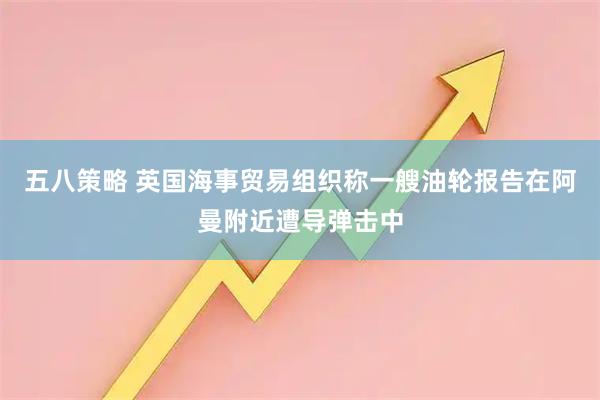 五八策略 英国海事贸易组织称一艘油轮报告在阿曼附近遭导弹击中