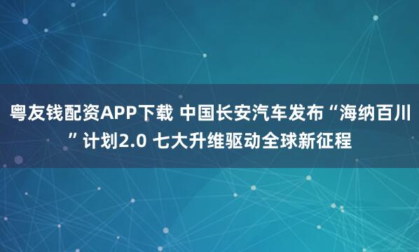 粤友钱配资APP下载 中国长安汽车发布“海纳百川”计划2.0 七大升维驱动全球新征程